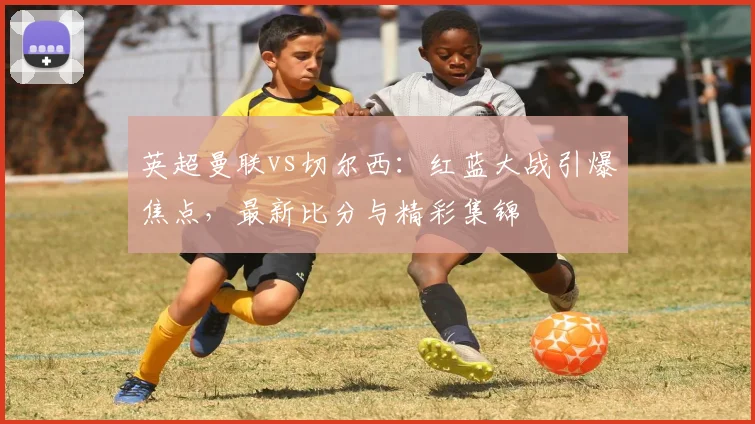 英超曼联vs切尔西:红蓝大战引爆焦点,最新比分与精彩集锦