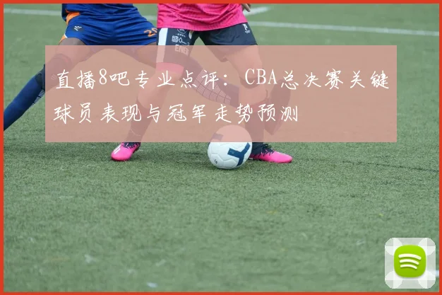 直播8吧专业点评:CBA总决赛关键球员表现与冠军走势预测