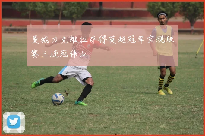 曼城力克维拉夺得英超冠军实现联赛三连冠伟业