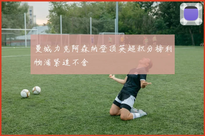 曼城力克阿森纳登顶英超积分榜利物浦紧追不舍