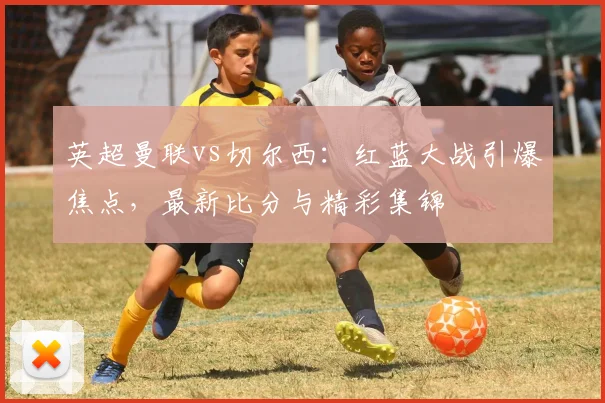 英超曼联vs切尔西：红蓝大战引爆焦点，最新比分与精彩集锦