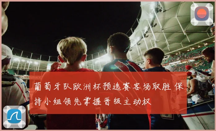 葡萄牙队欧洲杯预选赛客场取胜 保持小组领先掌握晋级主动权