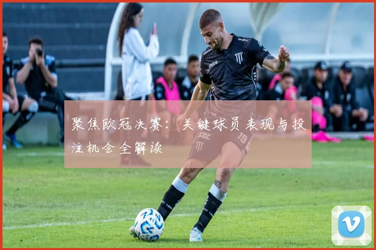 聚焦欧冠决赛：关键球员表现与投注机会全解读