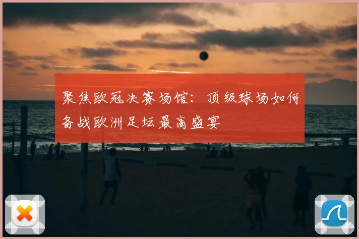 聚焦欧冠决赛场馆：顶级球场如何备战欧洲足坛最高盛宴