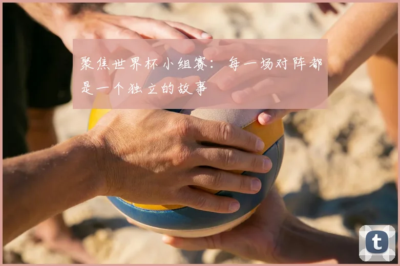 聚焦世界杯小组赛：每一场对阵都是一个独立的故事