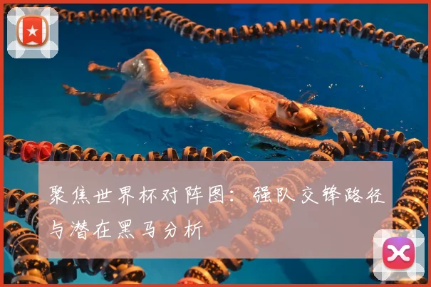聚焦世界杯对阵图:强队交锋路径与潜在黑马分析