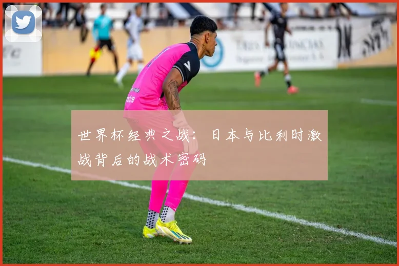 世界杯经典之战:日本与比利时激战背后的战术密码