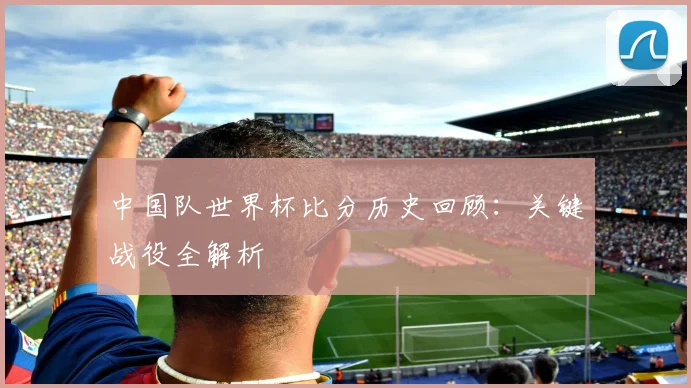 中国队世界杯比分历史回顾：关键战役全解析