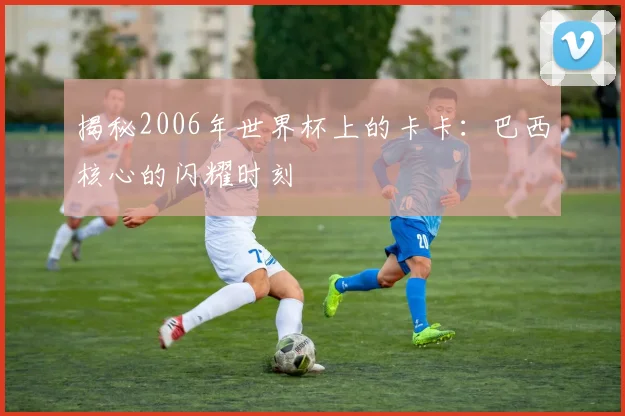 揭秘2006年世界杯上的卡卡：巴西核心的闪耀时刻