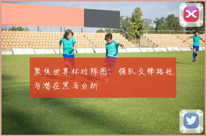 聚焦世界杯对阵图:强队交锋路径与潜在黑马分析