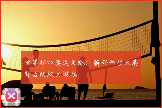 世界杯vs奥运足球:解码两项大赛背后的权力游戏