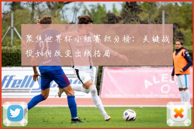 聚焦世界杯小组赛积分榜：关键战役如何改变出线格局