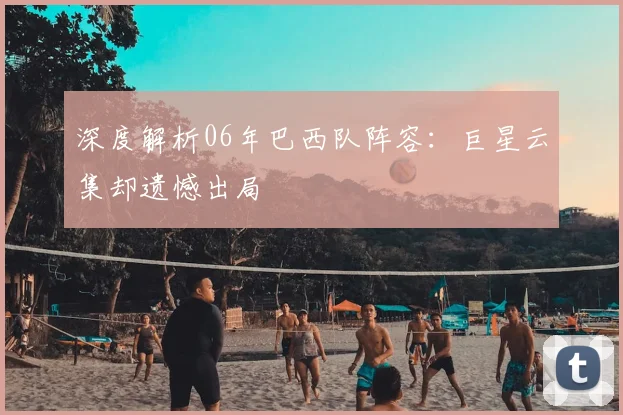 深度解析06年巴西队阵容：巨星云集却遗憾出局