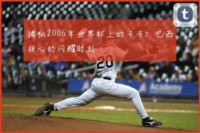 揭秘2006年世界杯上的卡卡:巴西核心的闪耀时刻