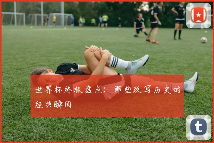 世界杯终极盘点:那些改写历史的经典瞬间